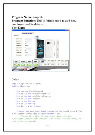 Program Name: emp.vb
Program Function: This is form is used to add new
employee and its details.
Test Data:-
Code:-
Imports System.Data.OleDb
Public Class emp
Dim cmd As OleDbCommand
Dim cn As New OleDbConnection
Dim ad As New OleDbDataAdapter
Dim ds As New DataSet
Dim dr As String
Dim dt As String
Dim i, f, a As Integer
Private Sub emp_Load(ByVal sender As System.Object, ByVal
e As System.EventArgs) Handles MyBase.Load
'TODO: This line of code loads data into the
'_Database1_mdbDataSet4.emp_details' table. You can move, or
remove it, as needed.
63
 