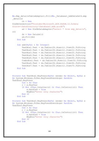 Me.Emp_detailsTableAdapter1.Fill(Me._Database1_mdbDataSet4.emp
_details)
cn = New
OleDbConnection("Provider=Microsoft.ACE.OLEDB.12.0;Data
Source=|DataDirectory|Database1.mdb.accdb")
ad = New OleDbDataAdapter("select * from emp_details",
cn)
ds = New DataSet()
ad.Fill(ds)
End Sub
Sub add(ByVal i As Integer)
TextBox1.Text = ds.Tables(0).Rows(i).Item(0).ToString
TextBox2.Text = ds.Tables(0).Rows(i).Item(1).ToString
TextBox3.Text = ds.Tables(0).Rows(i).Item(2).ToString
TextBox4.Text = ds.Tables(0).Rows(i).Item(3).ToString
TextBox5.Text = ds.Tables(0).Rows(i).Item(4).ToString
ComboBox1.Text = ds.Tables(0).Rows(i).Item(5).ToString
TextBox6.Text = ds.Tables(0).Rows(i).Item(6).ToString
TextBox7.Text = ds.Tables(0).Rows(i).Item(7).ToString
End Sub
Private Sub TextBox2_KeyPress(ByVal sender As Object, ByVal e
As System.Windows.Forms.KeyPressEventArgs) Handles
TextBox2.KeyPress
Dim c As Char
c = e.KeyChar
If Not (Char.IsLetter(c) Or Char.IsControl(c)) Then
e.Handled = True
MsgBox("enter only character")
End If
End Sub
Private Sub TextBox3_KeyPress(ByVal sender As Object, ByVal e
As System.Windows.Forms.KeyPressEventArgs) Handles
TextBox3.KeyPress
Dim c As Char
c = e.KeyChar
If Not (Char.IsLetter(c) Or Char.IsControl(c)) Then
e.Handled = True
MsgBox("enter only character")
End If
End Sub
64
 