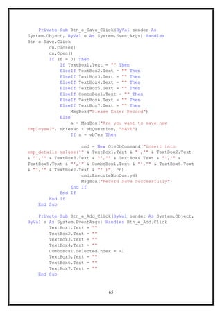 Private Sub Btn_e_Save_Click(ByVal sender As
System.Object, ByVal e As System.EventArgs) Handles
Btn_e_Save.Click
cn.Close()
cn.Open()
If (f = 0) Then
If TextBox1.Text = "" Then
ElseIf TextBox2.Text = "" Then
ElseIf TextBox3.Text = "" Then
ElseIf TextBox4.Text = "" Then
ElseIf TextBox5.Text = "" Then
ElseIf ComboBox1.Text = "" Then
ElseIf TextBox6.Text = "" Then
ElseIf TextBox7.Text = "" Then
MsgBox("Please Enter Record")
Else
a = MsgBox("Are you want to save new
Employee?", vbYesNo + vbQuestion, "SAVE")
If a = vbYes Then
cmd = New OleDbCommand("insert into
emp_details values('" & TextBox1.Text & "','" & TextBox2.Text
& "','" & TextBox3.Text & "','" & TextBox4.Text & "','" &
TextBox5.Text & "','" & ComboBox1.Text & "','" & TextBox6.Text
& "','" & TextBox7.Text & "' )", cn)
cmd.ExecuteNonQuery()
MsgBox("Record Save Successfully")
End If
End If
End If
End Sub
Private Sub Btn_e_Add_Click(ByVal sender As System.Object,
ByVal e As System.EventArgs) Handles Btn_e_Add.Click
TextBox1.Text = ""
TextBox2.Text = ""
TextBox3.Text = ""
TextBox4.Text = ""
ComboBox1.SelectedIndex = -1
TextBox5.Text = ""
TextBox6.Text = ""
TextBox7.Text = ""
End Sub
65
 