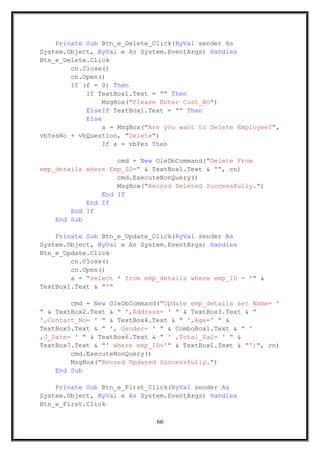 Private Sub Btn_e_Delete_Click(ByVal sender As
System.Object, ByVal e As System.EventArgs) Handles
Btn_e_Delete.Click
cn.Close()
cn.Open()
If (f = 0) Then
If TextBox1.Text = "" Then
MsgBox("Please Enter Cust_No")
ElseIf TextBox1.Text = "" Then
Else
a = MsgBox("Are you want to Delete Employee?",
vbYesNo + vbQuestion, "Delete")
If a = vbYes Then
cmd = New OleDbCommand("Delete From
emp_details where Emp_ID=" & TextBox1.Text & "", cn)
cmd.ExecuteNonQuery()
MsgBox("Record Deleted Successfully.")
End If
End If
End If
End Sub
Private Sub Btn_e_Update_Click(ByVal sender As
System.Object, ByVal e As System.EventArgs) Handles
Btn_e_Update.Click
cn.Close()
cn.Open()
a = "select * from emp_details where emp_ID = '" &
TextBox1.Text & "'"
cmd = New OleDbCommand("Update emp_details set Name= '
" & TextBox2.Text & " ',Address= ' " & TextBox3.Text & "
',Contact_No= ' " & TextBox4.Text & " ',Age=' " &
TextBox5.Text & " ', Gender= ' " & ComboBox1.Text & " '
,J_Date= ' " & TextBox6.Text & " ' ,Total_Sal= ' " &
TextBox7.Text & "' where emp_ID='" & TextBox1.Text & "')", cn)
cmd.ExecuteNonQuery()
MsgBox("Record Updated Successfully.")
End Sub
Private Sub Btn_e_First_Click(ByVal sender As
System.Object, ByVal e As System.EventArgs) Handles
Btn_e_First.Click
66
 