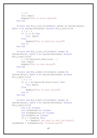 i = 0
Call add(i)
MsgBox("This is first Record")
End Sub
Private Sub Btn_e_Pre_Click(ByVal sender As System.Object,
ByVal e As System.EventArgs) Handles Btn_e_Pre.Click
i = i - 1
If (i >= 0) Then
Call add(i)
Else
MsgBox("this is previous record")
End If
End Sub
Private Sub Btn_e_Last_Click(ByVal sender As
System.Object, ByVal e As System.EventArgs) Handles
Btn_e_Last.Click
i = ds.Tables(0).Rows.Count - 1
Call add(i)
MsgBox("This is last Record")
End Sub
Private Sub Btn_e_Next_Click(ByVal sender As
System.Object, ByVal e As System.EventArgs) Handles
Btn_e_Next.Click
i = i + 1
If (i < ds.Tables(0).Rows.Count) Then
Call add(i)
Else
MsgBox("this is next record")
End If
End Sub
Private Sub Btn_e_Exit_Click(ByVal sender As
System.Object, ByVal e As System.EventArgs) Handles
Btn_e_Exit.Click
Dim a As Integer
Dim OleDbYesNo As Integer
Dim OleDbQuestion As Integer
Dim OleDbYes As Integer
If a = OleDbYes Then
a = MsgBox(" you want to exit the Form?",
OleDbYesNo + OleDbQuestion, "confirm exit")
67
 