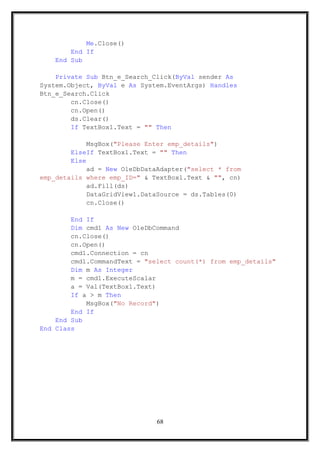 Me.Close()
End If
End Sub
Private Sub Btn_e_Search_Click(ByVal sender As
System.Object, ByVal e As System.EventArgs) Handles
Btn_e_Search.Click
cn.Close()
cn.Open()
ds.Clear()
If TextBox1.Text = "" Then
MsgBox("Please Enter emp_details")
ElseIf TextBox1.Text = "" Then
Else
ad = New OleDbDataAdapter("select * from
emp_details where emp_ID=" & TextBox1.Text & "", cn)
ad.Fill(ds)
DataGridView1.DataSource = ds.Tables(0)
cn.Close()
End If
Dim cmd1 As New OleDbCommand
cn.Close()
cn.Open()
cmd1.Connection = cn
cmd1.CommandText = "select count(*) from emp_details"
Dim m As Integer
m = cmd1.ExecuteScalar
a = Val(TextBox1.Text)
If a > m Then
MsgBox("No Record")
End If
End Sub
End Class
68
 