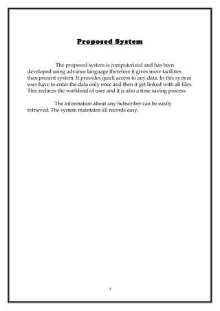 Proposed System
The proposed system is computerized and has been
developed using advance language therefore it gives more facilities
than present system. It provides quick access to any data. In this system
user have to enter the data only once and then it get linked with all files.
This reduces the workload of user and it is also a time saving process.
The information about any Subscriber can be easily
retrieved. The system maintains all records easy.
7
 