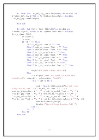 Private Sub Txt_bo_Qty_TextChanged(ByVal sender As
System.Object, ByVal e As System.EventArgs) Handles
Txt_bo_Qty.TextChanged
End Sub
Private Sub Btn_e_Save_Click(ByVal sender As
System.Object, ByVal e As System.EventArgs) Handles
Btn_e_Save.Click
cn.Close()
cn.Open()
If (f = 0) Then
If Txt_bo_Ono.Text = "" Then
ElseIf cmb_cm_sname.Text = "" Then
ElseIf cmb_cm_model.Text = "" Then
ElseIf Txt_bo_Qty.Text = "" Then
ElseIf cmb_cm_color.Text = "" Then
ElseIf Txt_bo_prize.Text = "" Then
ElseIf txt_bo_total.Text = "" Then
ElseIf Txt_bo_tax.Text = "" Then
ElseIf txt_bo_totalprize.Text = "" Then
MsgBox("Please Enter Record")
Else
a = MsgBox("Are you want to save new
Supplier?", vbYesNo + vbQuestion, "SAVE")
If a = vbYes Then
cmd = New OleDbCommand("insert into
Supplier values('" & Txt_bo_Ono.Text & "','" &
cmb_cm_sname.Text & "','" & cmb_cm_model.Text & "','" &
Txt_bo_Qty.Text & "','" & cmb_cm_color.Text & "','" &
Txt_bo_prize.Text & "','" & txt_bo_total.Text & "','" &
Txt_bo_tax.Text & "','" & txt_bo_totalprize.Text & "')", cn)
cmd.ExecuteNonQuery()
MsgBox("Record Save Successfully")
End If
End If
End If
End Sub
71
 