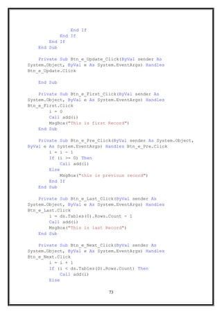 End If
End If
End If
End Sub
Private Sub Btn_e_Update_Click(ByVal sender As
System.Object, ByVal e As System.EventArgs) Handles
Btn_e_Update.Click
End Sub
Private Sub Btn_e_First_Click(ByVal sender As
System.Object, ByVal e As System.EventArgs) Handles
Btn_e_First.Click
i = 0
Call add(i)
MsgBox("This is first Record")
End Sub
Private Sub Btn_e_Pre_Click(ByVal sender As System.Object,
ByVal e As System.EventArgs) Handles Btn_e_Pre.Click
i = i - 1
If (i >= 0) Then
Call add(i)
Else
MsgBox("this is previous record")
End If
End Sub
Private Sub Btn_e_Last_Click(ByVal sender As
System.Object, ByVal e As System.EventArgs) Handles
Btn_e_Last.Click
i = ds.Tables(0).Rows.Count - 1
Call add(i)
MsgBox("This is last Record")
End Sub
Private Sub Btn_e_Next_Click(ByVal sender As
System.Object, ByVal e As System.EventArgs) Handles
Btn_e_Next.Click
i = i + 1
If (i < ds.Tables(0).Rows.Count) Then
Call add(i)
Else
73
 