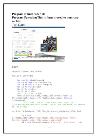 Program Name: order.vb
Program Function: This is form is used to purchase
mobile.
Test Data:-
Code:-
Imports System.Data.OleDb
Public Class Order
Dim cmd As OleDbCommand
Dim cn As New OleDbConnection
Dim ad As New OleDbDataAdapter
Dim ds As New DataSet
Dim dr As String
Dim dt As String
Dim i, f, a As Integer
Private Sub purchase_order_Load(ByVal sender As
System.Object, ByVal e As System.EventArgs) Handles
MyBase.Load
'TODO: This line of code loads data into the
'_Database1_mdbDataSet15.Order' table. You can move, or remove
it, as needed.
Me.OrderTableAdapter.Fill(Me._Database1_mdbDataSet15.Order)
cn = New
OleDbConnection("Provider=Microsoft.ACE.OLEDB.12.0;Data
Source=|DataDirectory|Database1.mdb.accdb")
ad = New OleDbDataAdapter("select * from Order", cn)
75
 