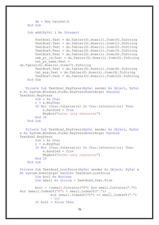 ds = New DataSet()
End Sub
Sub add(ByVal i As Integer)
TextBox1.Text = ds.Tables(0).Rows(i).Item(0).ToString
TextBox2.Text = ds.Tables(0).Rows(i).Item(1).ToString
TextBox3.Text = ds.Tables(0).Rows(i).Item(2).ToString
TextBox4.Text = ds.Tables(0).Rows(i).Item(3).ToString
TextBox5.Text = ds.Tables(0).Rows(i).Item(4).ToString
cmb_pr_id.Text = ds.Tables(0).Rows(i).Item(6).ToString
txt_pr_name.Text =
ds.Tables(0).Rows(i).Item(7).ToString
TextBox6.Text = ds.Tables(0).Rows(i).Item(8).ToString
txt_mrp.Text = ds.Tables(0).Rows(i).Item(9).ToString
TextBox7.Text = ds.Tables(0).Rows(i).Item(10).ToString
End Sub
Private Sub TextBox1_KeyPress(ByVal sender As Object, ByVal
e As System.Windows.Forms.KeyPressEventArgs) Handles
TextBox1.KeyPress
Dim c As Char
c = e.KeyChar
If Not (Char.IsLetter(c) Or Char.IsControl(c)) Then
e.Handled = True
MsgBox("enter only character")
End If
End Sub
Private Sub TextBox2_KeyPress(ByVal sender As Object, ByVal
e As System.Windows.Forms.KeyPressEventArgs) Handles
TextBox2.KeyPress
Dim c As Char
c = e.KeyChar
If Not (Char.IsLetter(c) Or Char.IsControl(c)) Then
e.Handled = True
MsgBox("enter only character")
End If
End Sub
Private Sub TextBox4_LostFocus(ByVal sender As Object, ByVal e
As System.EventArgs) Handles TextBox4.LostFocus
Dim bool As Boolean
Dim email As String = TextBox4.Text.Trim
bool = ((email.Contains("@") And email.Contains("."))
And (email.IndexOf("@") < email.IndexOf(".")) _
And (email.IndexOf("@") <> email.IndexOf(".")
- 1))
If bool = False Then
76
 