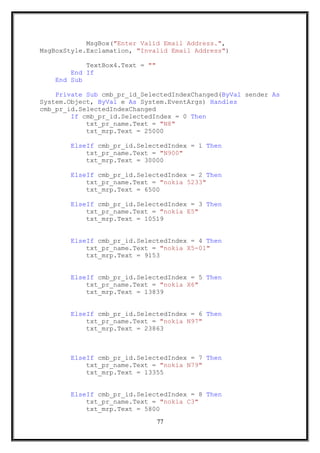 MsgBox("Enter Valid Email Address.",
MsgBoxStyle.Exclamation, "Invalid Email Address")
TextBox4.Text = ""
End If
End Sub
Private Sub cmb_pr_id_SelectedIndexChanged(ByVal sender As
System.Object, ByVal e As System.EventArgs) Handles
cmb_pr_id.SelectedIndexChanged
If cmb_pr_id.SelectedIndex = 0 Then
txt_pr_name.Text = "N8"
txt_mrp.Text = 25000
ElseIf cmb_pr_id.SelectedIndex = 1 Then
txt_pr_name.Text = "N900"
txt_mrp.Text = 30000
ElseIf cmb_pr_id.SelectedIndex = 2 Then
txt_pr_name.Text = "nokia 5233"
txt_mrp.Text = 6500
ElseIf cmb_pr_id.SelectedIndex = 3 Then
txt_pr_name.Text = "nokia E5"
txt_mrp.Text = 10519
ElseIf cmb_pr_id.SelectedIndex = 4 Then
txt_pr_name.Text = "nokia X5-01"
txt_mrp.Text = 9153
ElseIf cmb_pr_id.SelectedIndex = 5 Then
txt_pr_name.Text = "nokia X6"
txt_mrp.Text = 13839
ElseIf cmb_pr_id.SelectedIndex = 6 Then
txt_pr_name.Text = "nokia N97"
txt_mrp.Text = 23863
ElseIf cmb_pr_id.SelectedIndex = 7 Then
txt_pr_name.Text = "nokia N79"
txt_mrp.Text = 13355
ElseIf cmb_pr_id.SelectedIndex = 8 Then
txt_pr_name.Text = "nokia C3"
txt_mrp.Text = 5800
77
 