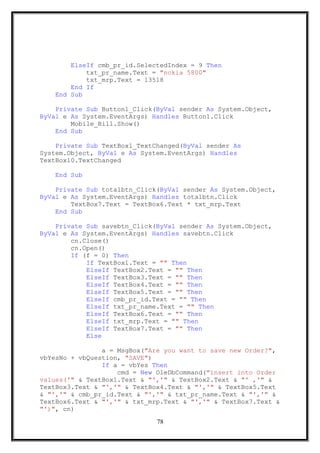 ElseIf cmb_pr_id.SelectedIndex = 9 Then
txt_pr_name.Text = "nokia 5800"
txt_mrp.Text = 13518
End If
End Sub
Private Sub Button1_Click(ByVal sender As System.Object,
ByVal e As System.EventArgs) Handles Button1.Click
Mobile_Bill.Show()
End Sub
Private Sub TextBox1_TextChanged(ByVal sender As
System.Object, ByVal e As System.EventArgs) Handles
TextBox10.TextChanged
End Sub
Private Sub totalbtn_Click(ByVal sender As System.Object,
ByVal e As System.EventArgs) Handles totalbtn.Click
TextBox7.Text = TextBox6.Text * txt_mrp.Text
End Sub
Private Sub savebtn_Click(ByVal sender As System.Object,
ByVal e As System.EventArgs) Handles savebtn.Click
cn.Close()
cn.Open()
If (f = 0) Then
If TextBox1.Text = "" Then
ElseIf TextBox2.Text = "" Then
ElseIf TextBox3.Text = "" Then
ElseIf TextBox4.Text = "" Then
ElseIf TextBox5.Text = "" Then
ElseIf cmb_pr_id.Text = "" Then
ElseIf txt_pr_name.Text = "" Then
ElseIf TextBox6.Text = "" Then
ElseIf txt_mrp.Text = "" Then
ElseIf TextBox7.Text = "" Then
Else
a = MsgBox("Are you want to save new Order?",
vbYesNo + vbQuestion, "SAVE")
If a = vbYes Then
cmd = New OleDbCommand("insert into Order
values('" & TextBox1.Text & "','" & TextBox2.Text & "' ,'" &
TextBox3.Text & "','" & TextBox4.Text & "','" & TextBox5.Text
& "','" & cmb_pr_id.Text & "','" & txt_pr_name.Text & "','" &
TextBox6.Text & "','" & txt_mrp.Text & "','" & TextBox7.Text &
"')", cn)
78
 