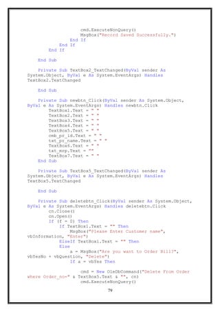 cmd.ExecuteNonQuery()
MsgBox("Record Saved Successfully.")
End If
End If
End If
End Sub
Private Sub TextBox2_TextChanged(ByVal sender As
System.Object, ByVal e As System.EventArgs) Handles
TextBox2.TextChanged
End Sub
Private Sub newbtn_Click(ByVal sender As System.Object,
ByVal e As System.EventArgs) Handles newbtn.Click
TextBox1.Text = " "
TextBox2.Text = " "
TextBox3.Text = " "
TextBox4.Text = " "
TextBox5.Text = " "
cmb_pr_id.Text = " "
txt_pr_name.Text = " "
TextBox6.Text = " "
txt_mrp.Text = ""
TextBox7.Text = " "
End Sub
Private Sub TextBox5_TextChanged(ByVal sender As
System.Object, ByVal e As System.EventArgs) Handles
TextBox5.TextChanged
End Sub
Private Sub deletebtn_Click(ByVal sender As System.Object,
ByVal e As System.EventArgs) Handles deletebtn.Click
cn.Close()
cn.Open()
If (f = 0) Then
If TextBox1.Text = "" Then
MsgBox("Please Enter Customer name",
vbInformation, "Enter")
ElseIf TextBox1.Text = "" Then
Else
a = MsgBox("Are you want to Order Bill?",
vbYesNo + vbQuestion, "Delete")
If a = vbYes Then
cmd = New OleDbCommand("Delete From Order
where Order_no=" & TextBox5.Text & "", cn)
cmd.ExecuteNonQuery()
79
 