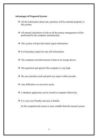 Advantages of Proposed System:
 All the information about sale, purchase will be maintain properly in
this system.
 All manual calculation of sale or all the money management will be
performed by the computer automatically.
 This system will provide timely report information.
 It will produce report for sale, bill information.
 The computer can hold amount of data in its storage device.
 The operation and speed of the computer is very high.
 We can calculate result and print any report within seconds.
 Any difficulties we can solve easily.
 A database application can be stored in computer effectively.
 It is very user friendly and easy to handle.
So the computerized system is more suitable than the manual system.
8
 