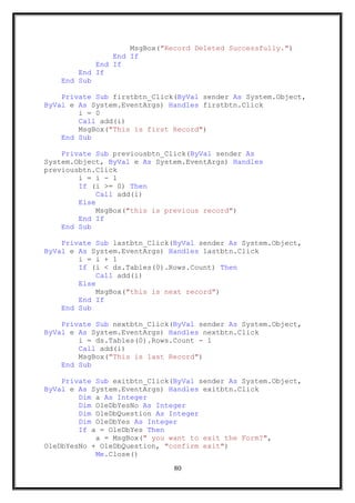 MsgBox("Record Deleted Successfully.")
End If
End If
End If
End Sub
Private Sub firstbtn_Click(ByVal sender As System.Object,
ByVal e As System.EventArgs) Handles firstbtn.Click
i = 0
Call add(i)
MsgBox("This is first Record")
End Sub
Private Sub previousbtn_Click(ByVal sender As
System.Object, ByVal e As System.EventArgs) Handles
previousbtn.Click
i = i - 1
If (i >= 0) Then
Call add(i)
Else
MsgBox("this is previous record")
End If
End Sub
Private Sub lastbtn_Click(ByVal sender As System.Object,
ByVal e As System.EventArgs) Handles lastbtn.Click
i = i + 1
If (i < ds.Tables(0).Rows.Count) Then
Call add(i)
Else
MsgBox("this is next record")
End If
End Sub
Private Sub nextbtn_Click(ByVal sender As System.Object,
ByVal e As System.EventArgs) Handles nextbtn.Click
i = ds.Tables(0).Rows.Count - 1
Call add(i)
MsgBox("This is last Record")
End Sub
Private Sub exitbtn_Click(ByVal sender As System.Object,
ByVal e As System.EventArgs) Handles exitbtn.Click
Dim a As Integer
Dim OleDbYesNo As Integer
Dim OleDbQuestion As Integer
Dim OleDbYes As Integer
If a = OleDbYes Then
a = MsgBox(" you want to exit the Form?",
OleDbYesNo + OleDbQuestion, "confirm exit")
Me.Close()
80
 