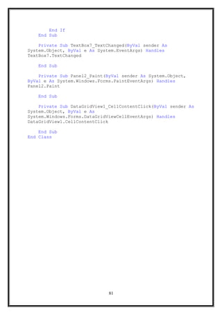End If
End Sub
Private Sub TextBox7_TextChanged(ByVal sender As
System.Object, ByVal e As System.EventArgs) Handles
TextBox7.TextChanged
End Sub
Private Sub Panel2_Paint(ByVal sender As System.Object,
ByVal e As System.Windows.Forms.PaintEventArgs) Handles
Panel2.Paint
End Sub
Private Sub DataGridView1_CellContentClick(ByVal sender As
System.Object, ByVal e As
System.Windows.Forms.DataGridViewCellEventArgs) Handles
DataGridView1.CellContentClick
End Sub
End Class
81
 