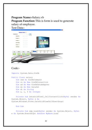 Program Name:-Salary.vb
Program Function: This is form is used to generate
salary of employee.
Test Data:-
Code:-
Imports System.Data.OleDb
Public Class salary
Dim cmd As OleDbCommand
Dim cn As New OleDbConnection
Dim ad As New OleDbDataAdapter
Dim ds As New DataSet
Dim dt As String
Dim a, i, f As Integer
Private Sub DataGridView1_CellContentClick(ByVal sender As
System.Object, ByVal e As
System.Windows.Forms.DataGridViewCellEventArgs)
End Sub
Private Sub emp_Load(ByVal sender As System.Object, ByVal
e As System.EventArgs) Handles MyBase.Load
82
 