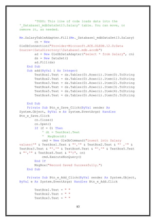 'TODO: This line of code loads data into the
'_Database1_mdbDataSet13.Salary' table. You can move, or
remove it, as needed.
Me.SalaryTableAdapter.Fill(Me._Database1_mdbDataSet13.Salary)
cn = New
OleDbConnection("Provider=Microsoft.ACE.OLEDB.12.0;Data
Source=|DataDirectory|Database1.mdb.accdb")
ad = New OleDbDataAdapter("select * from Salary", cn)
ds = New DataSet()
ad.Fill(ds)
End Sub
Sub add(ByVal i As Integer)
TextBox1.Text = ds.Tables(0).Rows(i).Item(0).ToString
TextBox2.Text = ds.Tables(0).Rows(i).Item(1).ToString
TextBox3.Text = ds.Tables(0).Rows(i).Item(2).ToString
TextBox4.Text = ds.Tables(0).Rows(i).Item(3).ToString
TextBox5.Text = ds.Tables(0).Rows(i).Item(4).ToString
TextBox6.Text = ds.Tables(0).Rows(i).Item(5).ToString
End Sub
Private Sub Btn_e_Save_Click(ByVal sender As
System.Object, ByVal e As System.EventArgs) Handles
Btn_e_Save.Click
cn.Close()
cn.Open()
If (f = 0) Then
' dt = TextBox1.Text
' MsgBox(dt)
cmd = New OleDbCommand("insert into Salary
values('" & TextBox1.Text & "','" & TextBox2.Text & "' ,'" &
TextBox3.Text & "','" & TextBox4.Text & "','" & TextBox5.Text
& "','" & TextBox6.Text & "')", cn)
cmd.ExecuteNonQuery()
End If
MsgBox("Record Saved Successfully.")
End Sub
Private Sub Btn_e_Add_Click(ByVal sender As System.Object,
ByVal e As System.EventArgs) Handles Btn_e_Add.Click
TextBox1.Text = " "
TextBox2.Text = " "
TextBox3.Text = " "
83
 