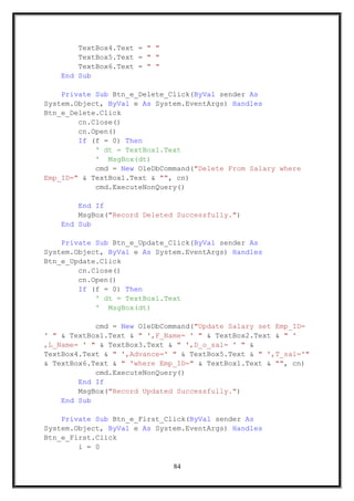 TextBox4.Text = " "
TextBox5.Text = " "
TextBox6.Text = " "
End Sub
Private Sub Btn_e_Delete_Click(ByVal sender As
System.Object, ByVal e As System.EventArgs) Handles
Btn_e_Delete.Click
cn.Close()
cn.Open()
If (f = 0) Then
' dt = TextBox1.Text
' MsgBox(dt)
cmd = New OleDbCommand("Delete From Salary where
Emp_ID=" & TextBox1.Text & "", cn)
cmd.ExecuteNonQuery()
End If
MsgBox("Record Deleted Successfully.")
End Sub
Private Sub Btn_e_Update_Click(ByVal sender As
System.Object, ByVal e As System.EventArgs) Handles
Btn_e_Update.Click
cn.Close()
cn.Open()
If (f = 0) Then
' dt = TextBox1.Text
' MsgBox(dt)
cmd = New OleDbCommand("Update Salary set Emp_ID=
' " & TextBox1.Text & " ',F_Name= ' " & TextBox2.Text & " '
,L_Name= ' " & TextBox3.Text & " ',D_o_sal= ' " &
TextBox4.Text & " ',Advance=' " & TextBox5.Text & " ',T_sal='"
& TextBox6.Text & " 'where Emp_ID=" & TextBox1.Text & "", cn)
cmd.ExecuteNonQuery()
End If
MsgBox("Record Updated Successfully.")
End Sub
Private Sub Btn_e_First_Click(ByVal sender As
System.Object, ByVal e As System.EventArgs) Handles
Btn_e_First.Click
i = 0
84
 
