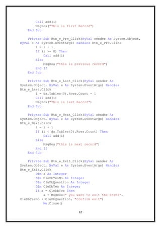 Call add(i)
MsgBox("This is first Record")
End Sub
Private Sub Btn_e_Pre_Click(ByVal sender As System.Object,
ByVal e As System.EventArgs) Handles Btn_e_Pre.Click
i = i - 1
If (i >= 0) Then
Call add(i)
Else
MsgBox("this is previous record")
End If
End Sub
Private Sub Btn_e_Last_Click(ByVal sender As
System.Object, ByVal e As System.EventArgs) Handles
Btn_e_Last.Click
i = ds.Tables(0).Rows.Count - 1
Call add(i)
MsgBox("This is last Record")
End Sub
Private Sub Btn_e_Next_Click(ByVal sender As
System.Object, ByVal e As System.EventArgs) Handles
Btn_e_Next.Click
i = i + 1
If (i < ds.Tables(0).Rows.Count) Then
Call add(i)
Else
MsgBox("this is next record")
End If
End Sub
Private Sub Btn_e_Exit_Click(ByVal sender As
System.Object, ByVal e As System.EventArgs) Handles
Btn_e_Exit.Click
Dim a As Integer
Dim OleDbYesNo As Integer
Dim OleDbQuestion As Integer
Dim OleDbYes As Integer
If a = OleDbYes Then
a = MsgBox(" you want to exit the Form?",
OleDbYesNo + OleDbQuestion, "confirm exit")
Me.Close()
85
 