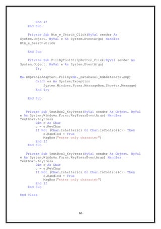 End If
End Sub
Private Sub Btn_e_Search_Click(ByVal sender As
System.Object, ByVal e As System.EventArgs) Handles
Btn_e_Search.Click
End Sub
Private Sub FillByToolStripButton_Click(ByVal sender As
System.Object, ByVal e As System.EventArgs)
Try
Me.EmpTableAdapter1.FillBy(Me._Database1_mdbDataSet2.emp)
Catch ex As System.Exception
System.Windows.Forms.MessageBox.Show(ex.Message)
End Try
End Sub
Private Sub TextBox2_KeyPress(ByVal sender As Object, ByVal
e As System.Windows.Forms.KeyPressEventArgs) Handles
TextBox2.KeyPress
Dim c As Char
c = e.KeyChar
If Not (Char.IsLetter(c) Or Char.IsControl(c)) Then
e.Handled = True
MsgBox("enter only character")
End If
End Sub
Private Sub TextBox3_KeyPress(ByVal sender As Object, ByVal
e As System.Windows.Forms.KeyPressEventArgs) Handles
TextBox3.KeyPress
Dim c As Char
c = e.KeyChar
If Not (Char.IsLetter(c) Or Char.IsControl(c)) Then
e.Handled = True
MsgBox("enter only character")
End If
End Sub
End Class
86
 