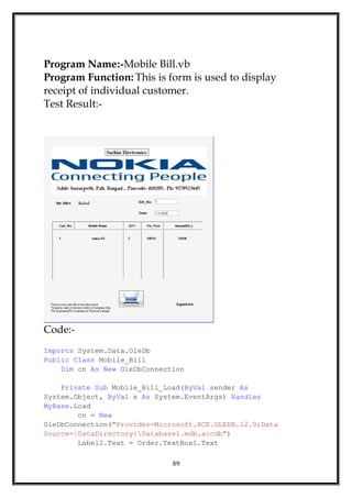 Program Name:-Mobile Bill.vb
Program Function: This is form is used to display
receipt of individual customer.
Test Result:-
Code:-
Imports System.Data.OleDb
Public Class Mobile_Bill
Dim cn As New OleDbConnection
Private Sub Mobile_Bill_Load(ByVal sender As
System.Object, ByVal e As System.EventArgs) Handles
MyBase.Load
cn = New
OleDbConnection("Provider=Microsoft.ACE.OLEDB.12.0;Data
Source=|DataDirectory|Database1.mdb.accdb")
Label2.Text = Order.TextBox1.Text
89
 