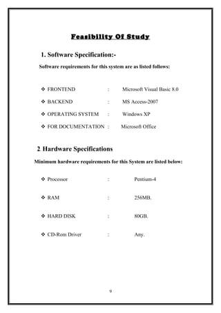 Feasibility Of Study
1. Software Specification:-
Software requirements for this system are as listed follows:
 FRONTEND : Microsoft Visual Basic 8.0
 BACKEND : MS Access-2007
 OPERATING SYSTEM : Windows XP
 FOR DOCUMENTATION : Microsoft Office
2. Hardware Specifications
Minimum hardware requirements for this System are listed below:
 Processor : Pentium-4
 RAM : 256MB.
 HARD DISK : 80GB.
 CD-Rom Driver : Any.
9
 