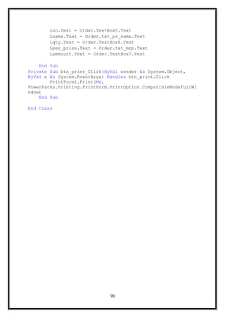 Lno.Text = Order.TextBox5.Text
Lname.Text = Order.txt_pr_name.Text
Lqty.Text = Order.TextBox6.Text
Lper_prize.Text = Order.txt_mrp.Text
Lammount.Text = Order.TextBox7.Text
End Sub
Private Sub btn_print_Click(ByVal sender As System.Object,
ByVal e As System.EventArgs) Handles btn_print.Click
PrintForm1.Print(Me,
PowerPacks.Printing.PrintForm.PrintOption.CompatibleModeFullWi
ndow)
End Sub
End Class
90
 