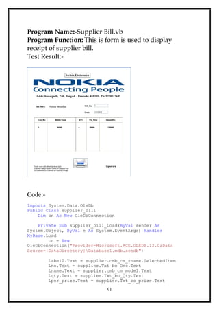 Program Name:-Supplier Bill.vb
Program Function: This is form is used to display
receipt of supplier bill.
Test Result:-
Code:-
Imports System.Data.OleDb
Public Class supplier_bill
Dim cn As New OleDbConnection
Private Sub supplier_bill_Load(ByVal sender As
System.Object, ByVal e As System.EventArgs) Handles
MyBase.Load
cn = New
OleDbConnection("Provider=Microsoft.ACE.OLEDB.12.0;Data
Source=|DataDirectory|Database1.mdb.accdb")
Label2.Text = supplier.cmb_cm_sname.SelectedItem
Lno.Text = supplier.Txt_bo_Ono.Text
Lname.Text = supplier.cmb_cm_model.Text
Lqty.Text = supplier.Txt_bo_Qty.Text
Lper_prize.Text = supplier.Txt_bo_prize.Text
91
 