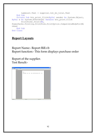 Lammount.Text = supplier.txt_bo_total.Text
End Sub
Private Sub btn_print_Click(ByVal sender As System.Object,
ByVal e As System.EventArgs) Handles btn_print.Click
PrintForm1.Print(Me,
PowerPacks.Printing.PrintForm.PrintOption.CompatibleModeFullWi
ndow)
End Sub
End Class
Report Layouts
Report Name:- Report Bill.vb
Report function:- This form displays purchase order
Report of the supplier.
Test Result:-
92
 
