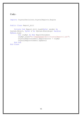Code:-
Imports CrystalDecisions.CrystalReports.Engine
Public Class Report_bill
Private Sub Report_bill_Load(ByVal sender As
System.Object, ByVal e As System.EventArgs) Handles
MyBase.Load
Dim cryRpt As New ReportDocument
cryRpt.Load("F:ImppppppppArtiCrystalReport1.rpt")
CrystalReportViewer1.ReportSource = cryRpt
CrystalReportViewer1.Update()
End Sub
End Class
93
 