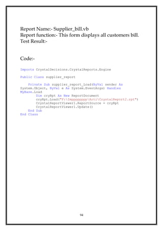 Report Name:- Supplier_bill.vb
Report function:- This form displays all customers bill.
Test Result:-
Code:-
Imports CrystalDecisions.CrystalReports.Engine
Public Class supplier_report
Private Sub supplier_report_Load(ByVal sender As
System.Object, ByVal e As System.EventArgs) Handles
MyBase.Load
Dim cryRpt As New ReportDocument
cryRpt.Load("F:ImppppppppArtiCrystalReport2.rpt")
CrystalReportViewer1.ReportSource = cryRpt
CrystalReportViewer1.Update()
End Sub
End Class
94
 