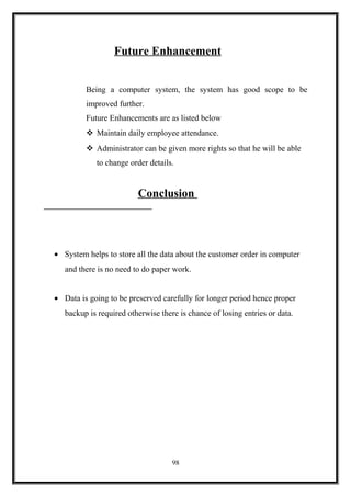 Future Enhancement
Being a computer system, the system has good scope to be
improved further.
Future Enhancements are as listed below
 Maintain daily employee attendance.
 Administrator can be given more rights so that he will be able
to change order details.
Conclusion
• System helps to store all the data about the customer order in computer
and there is no need to do paper work.
• Data is going to be preserved carefully for longer period hence proper
backup is required otherwise there is chance of losing entries or data.
98
 