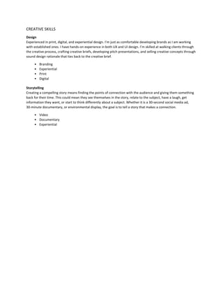 CREATIVE SKILLS
Design
Experienced in print, digital, and experiential design. I’m just as comfortable developing brands as I am working
with established ones. I have hands-on experience in both UX and UI design. I’m skilled at walking clients through
the creative process, crafting creative briefs, developing pitch presentations, and selling creative concepts through
sound design rationale that ties back to the creative brief.
• Branding
• Experiential
• Print
• Digital
Storytelling
Creating a compelling story means finding the points of connection with the audience and giving them something
back for their time. This could mean they see themselves in the story, relate to the subject, have a laugh, get
information they want, or start to think differently about a subject. Whether it is a 30-second social media ad,
30-minute documentary, or environmental display, the goal is to tell a story that makes a connection.
• Video
• Documentary
• Experiential
 