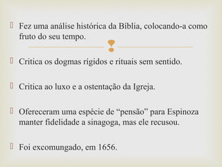 
 Fez uma análise histórica da Bíblia, colocando-a como
fruto do seu tempo.
 Critica os dogmas rígidos e rituais sem sentido.
 Critica ao luxo e a ostentação da Igreja.
 Ofereceram uma espécie de “pensão” para Espinoza
manter fidelidade a sinagoga, mas ele recusou.
 Foi excomungado, em 1656.
 