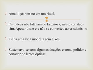 
 Amaldiçoaram-no em um ritual.
 Os judeus não falavam de Espinoza, mas os cristãos
sim. Apesar disso ele não se converteu ao cristianismo
 Tinha uma vida modesta sem luxos.
 Sustentava-se com algumas doações e como polidor e
cortador de lentes ópticas.
 