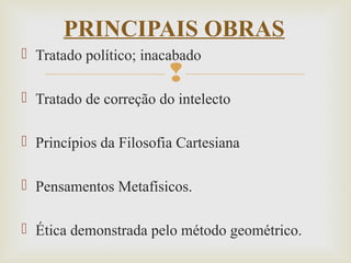 
 Tratado político; inacabado
 Tratado de correção do intelecto
 Princípios da Filosofia Cartesiana
 Pensamentos Metafísicos.
 Ética demonstrada pelo método geométrico.
PRINCIPAIS OBRAS
 