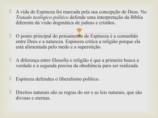 
 A vida de Espinoza foi marcada pela sua concepção de Deus. No
Tratado teológico político defende uma interpretação da Bíblia
diferente da visão dogmática de judeus e cristãos.
 O ponto principal do pensamento de Espinoza é a comunhão
entre Deus e a natureza. Espinoza critica a religião porque ela
está alimentada pelo medo e a superstição.
 A diferença entre filosofia e religião é que a primeira busca a
verdade e a segunda precisa da obediência para ser realizada.
 Espinoza defendeu o liberalismo político.
 Direitos naturais são as regras do ser e as leis naturais, que são
divinas e eternas.
 