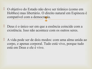 
 O objetivo do Estado não deve ser tirânico (como em
Hobbes) mas libertário. O direito natural em Espinoza é
compatível com a democracia.
 Deus é o único ser em que a essência coincide com a
existência. Isso não acontece com os outros seres.
 A vida pode ser de dois modos: com uma alma unida ao
corpo, e apenas corporal. Tudo está vivo, porque tudo
está em Deus e ele é vivo.
 