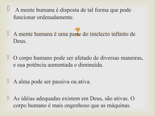 
 A mente humana é disposta de tal forma que pode
funcionar ordenadamente.
 A mente humana é uma parte do intelecto infinito de
Deus.
 O corpo humano pode ser afetado de diversas maneiras,
e sua potência aumentada e diminuída.
 A alma pode ser passiva ou ativa.
 As idéias adequadas existem em Deus, são ativas. O
corpo humano é mais engenhoso que as máquinas.
 