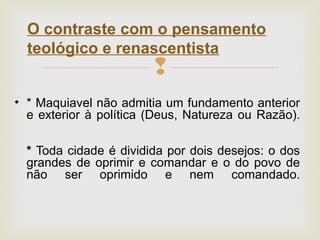 
• * Maquiavel não admitia um fundamento anterior
e exterior à política (Deus, Natureza ou Razão).
* Toda cidade é dividida por dois desejos: o dos
grandes de oprimir e comandar e o do povo de
não ser oprimido e nem comandado.
O contraste com o pensamento
teológico e renascentista
 