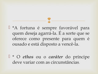 
 *A fortuna é sempre favorável para
quem deseja agarrá-la. É a sorte que se
oferece como presente para quem é
ousado e está disposto a vencê-la.
 * O ethos ou o caráter do príncipe
deve variar com as circunstâncias.
 