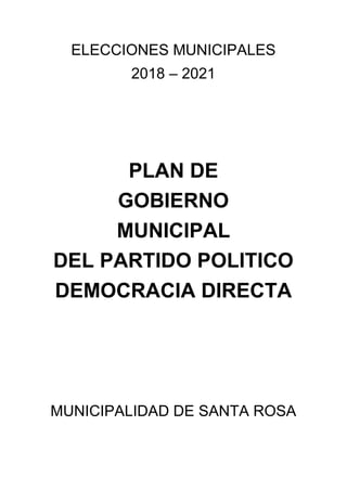 ELECCIONES MUNICIPALES
2018 – 2021
PLAN DE
GOBIERNO
MUNICIPAL
DEL PARTIDO POLITICO
DEMOCRACIA DIRECTA
MUNICIPALIDAD DE SANTA ROSA
 