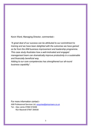3
Kevin Ward, Managing Director, commented:-
“A great deal of our success can be attributed to our commitment to
training and we have been delighted with the outcomes we have gained
so far from the AIM business improvement and leadership programme.
This case study illustrates how a well-motivated and engaged
management team can dramatically improve productivity in a sustainable
and financially beneficial way.
Adding to our core competencies has strengthened our all-round
business capability”.
For more information contact:-
AIM Professional Services Ltd, enquiries@aimproserv.co.uk
Tel: - Glyn Jenks 07860 919296
Ron Mackrell 07967 394938
 