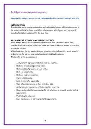 5
AN ILM CERTIFICATED WORK-BASED PROJECT.
PROGRAM STORAGE and OFF-LINE PROGRAMMING for the CNCTURNING SECTION
INTRODUCTION
The objective was to reduce waste in time and materials by bringing off-line programming to
the section, utilising hardware sought from other projects within Brown and Holmes and
expertise from other sections within the shop floor.
THE CURRENT SITUATION WITHIN THE SECTION
There was no way of capturing proven programs other than the memory within each
machine. Each machine has limited user space and no set procedures existed for operators
to organise job files.
Within this project the aim was to develop a procedure, which all operators would agree to
and adhere to, for storage on a central database linked to all machines.
The benefits of this approach were:-
 Ability to verify a programme before input to a machine.
 Reduced operator programming errors.
 No replication of programs already written.
 Reduced scrap levels.
 Reduced programming times.
 Improved traceability.
 Less downtime for repeat jobs.
 More efficient turnaround of short cycle-time jobs.
 Ability to input a programme while the machine is running.
 Data maintained within each storage file e.g. what jaws to be used, specific tooling
requirements
 Part history/development
 Easy maintenance of tool inventory and requirements.
 
