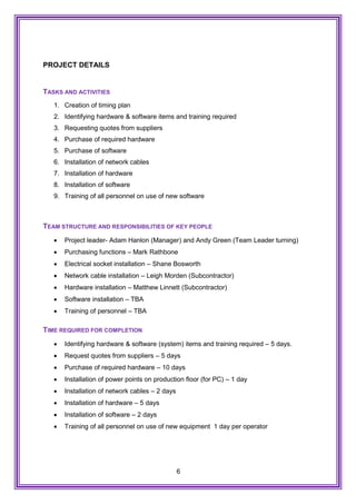 6
PROJECT DETAILS
TASKS AND ACTIVITIES
1. Creation of timing plan
2. Identifying hardware & software items and training required
3. Requesting quotes from suppliers
4. Purchase of required hardware
5. Purchase of software
6. Installation of network cables
7. Installation of hardware
8. Installation of software
9. Training of all personnel on use of new software
TEAM STRUCTURE AND RESPONSIBILITIES OF KEY PEOPLE
 Project leader- Adam Hanlon (Manager) and Andy Green (Team Leader turning)
 Purchasing functions – Mark Rathbone
 Electrical socket installation – Shane Bosworth
 Network cable installation – Leigh Morden (Subcontractor)
 Hardware installation – Matthew Linnett (Subcontractor)
 Software installation – TBA
 Training of personnel – TBA
TIME REQUIRED FOR COMPLETION
 Identifying hardware & software (system) items and training required – 5 days.
 Request quotes from suppliers – 5 days
 Purchase of required hardware – 10 days
 Installation of power points on production floor (for PC) – 1 day
 Installation of network cables – 2 days
 Installation of hardware – 5 days
 Installation of software – 2 days
 Training of all personnel on use of new equipment 1 day per operator
 