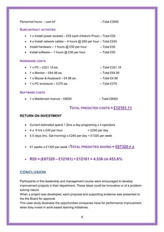 8
Personnel hours - cost b/f –Total £3000
SUBCONTRACT ACTIVITIES
 1 x Install power sockets – £55 each (Historic Price) – Total £55
 4 x Install network cables – 4 hours @ £60 per hour – Total £240
 Install hardware – 1 hours @ £50 per hour – Total £50
 Install software – 1 hours @ £50 per hour – Total £50
HARDWARE COSTS
 1 x PC – £321.18 ea. – Total £321.18
 1 x Monitor – £64.98 ea. – Total £64.95
 1 x Mouse & Keyboard – £4.98 ea. – Total £4.98
 1 x PC enclosure – £375 ea. – Total £375
SOFTWARE COSTS
 1 x Mastercam licence – £8000 – Total £8000
TOTAL PREDICTED COSTS = £12161.11
RETURN ON INVESTMENT
 Current estimated spend 1.5hrs a day programing x 4 operators
 4 x 6 hrs x £40 per hour = £240 per day
 5.5 days (Inc. Sat morning) x £240 per day = £1320 per week
 51 weeks x £1320 per week =TOTAL PREDICTED SAVING = £67320 P.A
 ROI = (£67320 – £12161) ÷ £12161 = 4.536 OR 453.6%
CONCLUSION
Participants in this leadership and management course were encouraged to develop
improvement projects in their department. These ideas could be innovative or of a problem-
solving nature.
When a project was developed, each proposal and supporting evidence was presented to
the the Board for approval.
This case study illustrates the opportunities companies have for performance improvement
when they invest in work-based learning intitiatives.
 