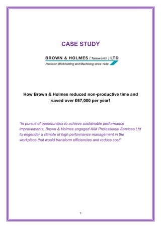 1
CASE STUDY
How Brown & Holmes reduced non-productive time and
saved over £67,000 per year!
“In pursuit of opportunities to achieve sustainable performance
improvements, Brown & Holmes engaged AIM Professional Services Ltd
to engender a climate of high performance management in the
workplace that would transform efficiencies and reduce cost”
 