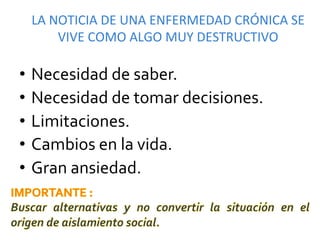 LA	
  NOTICIA	
  DE	
  UNA	
  ENFERMEDAD	
  CRÓNICA	
  SE	
  
         VIVE	
  COMO	
  ALGO	
  MUY	
  DESTRUCTIVO	
  

•  Necesidad	
  de	
  saber.	
  
•  Necesidad	
  de	
  tomar	
  decisiones.	
  
•  Limitaciones.	
  
•  Cambios	
  en	
  la	
  vida.	
  
•  Gran	
  ansiedad.	
  
	
  
 