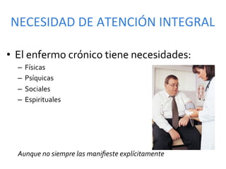 NECESIDAD	
  DE	
  ATENCIÓN	
  INTEGRAL	
  

•  El	
  enfermo	
  crónico	
  tiene	
  necesidades:	
  	
  
   –  Físicas	
  
   –  Psíquicas	
  
   –  Sociales	
  
   –  Espirituales	
  

   	
  
   	
  
   	
  
   Aunque	
  no	
  siempre	
  las	
  maniﬁeste	
  explícitamente	
  
 