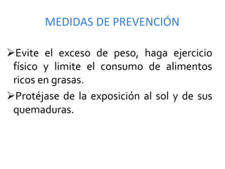 MEDIDAS	
  DE	
  PREVENCIÓN	
  

Ø Evite	
   el	
   exceso	
   de	
   peso,	
   haga	
   ejercicio	
  
  físico	
   y	
   limite	
   el	
   consumo	
   de	
   alimentos	
  
  ricos	
  en	
  grasas.	
  
Ø Protéjase	
   de	
   la	
   exposición	
   al	
   sol	
   y	
   de	
   sus	
  
  quemaduras.	
  	
  	
  	
  	
  	
  	
  	
  	
  	
  	
  	
  	
  	
  	
  
 
