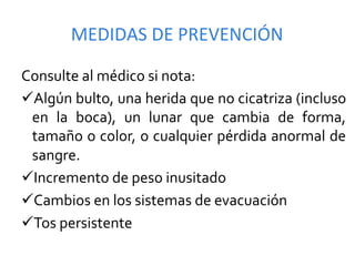 MEDIDAS	
  DE	
  PREVENCIÓN	
  

Consulte	
  al	
  médico	
  si	
  nota:	
  
ü Algún	
  bulto,	
  una	
  herida	
  que	
  no	
  cicatriza	
  (incluso	
  
  en	
   la	
   boca),	
   un	
   lunar	
   que	
   cambia	
   de	
   forma,	
  
  tamaño	
  o	
  color,	
  o	
  cualquier	
  pérdida	
  anormal	
  de	
  
  sangre.	
  
ü Incremento	
  de	
  peso	
  inusitado	
  
ü Cambios	
  en	
  los	
  sistemas	
  de	
  evacuación	
  
ü Tos	
  persistente	
  
 