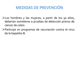 MEDIDAS	
  DE	
  PREVENCIÓN	
  

Ø Los	
   hombres	
   y	
   las	
   mujeres,	
   a	
   partir	
   de	
   los	
   50	
   años,	
  
  deberían	
  someterse	
  a	
  pruebas	
  de	
  detección	
  precoz	
  de	
  
  cáncer	
  de	
  colon.	
  
Ø Participe	
   en	
   programas	
   de	
   vacunación	
   contra	
   el	
   virus	
  
  de	
  la	
  hepatitis	
  B.	
  
 